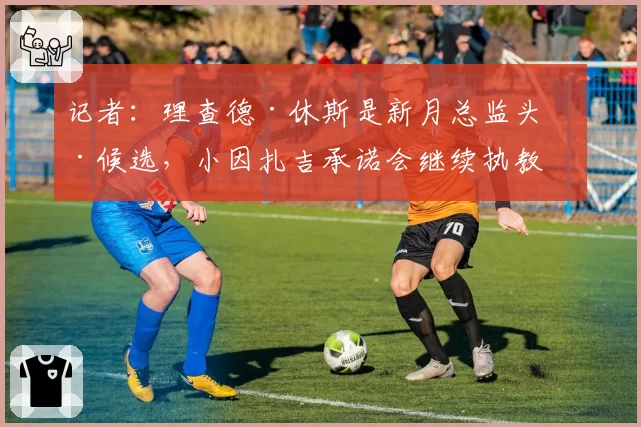 记者：理查德·休斯是新月总监头号候选，小因扎吉承诺会继续执教