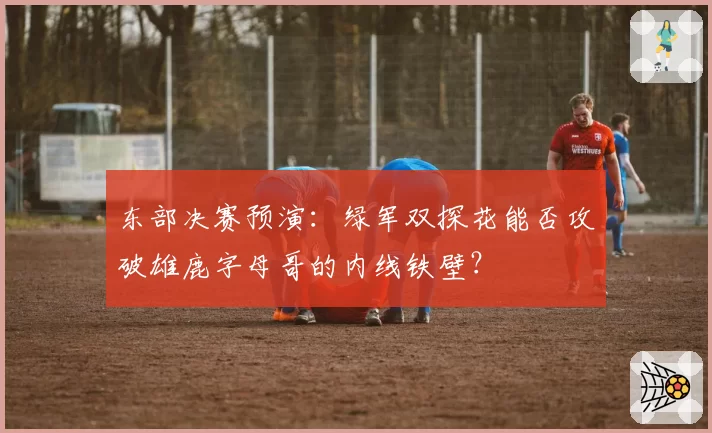 东部决赛预演:绿军双探花能否攻破雄鹿字母哥的内线铁壁?