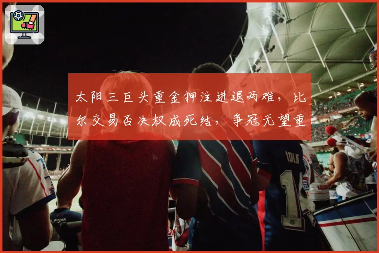 太阳三巨头重金押注进退两难,比尔交易否决权成死结,争冠无望重建无门