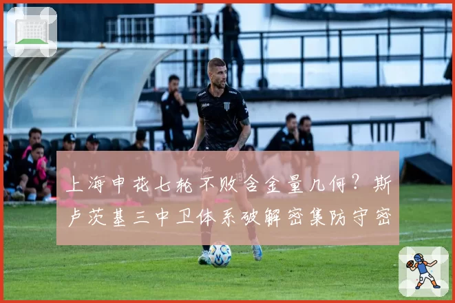 上海申花七轮不败含金量几何？斯卢茨基三中卫体系破解密集防守密码