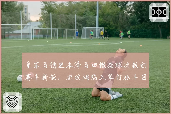 皇家马德里本泽马回撤接球次数创赛季新低，进攻端陷入单打独斗困境