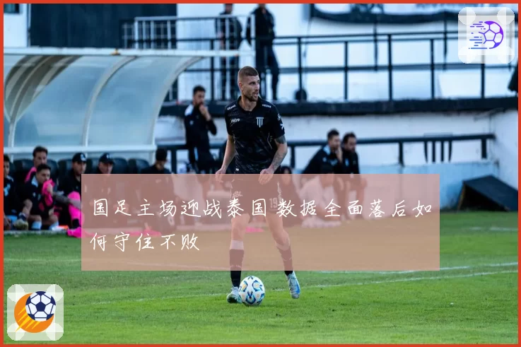国足主场迎战泰国 数据全面落后如何守住不败