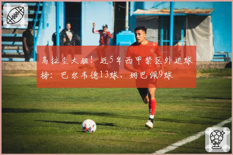 乌拉圭大狙！近5年西甲禁区外进球榜：巴尔韦德13球、姆巴佩9球