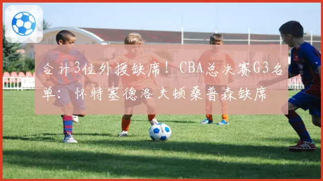 合计3位外援缺席！CBA总决赛G3名单：怀特塞德洛夫顿桑普森缺席
