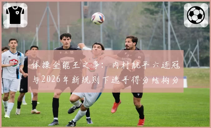 体操全能王之争:内村航平六连冠与2026年新规则下选手得分结构分析