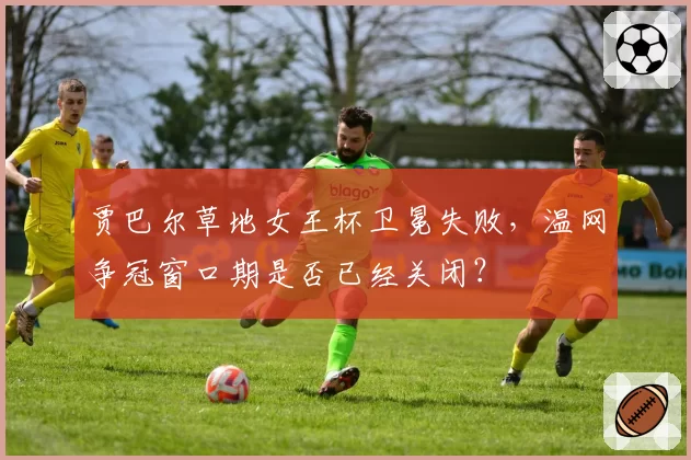 贾巴尔草地女王杯卫冕失败，温网争冠窗口期是否已经关闭？