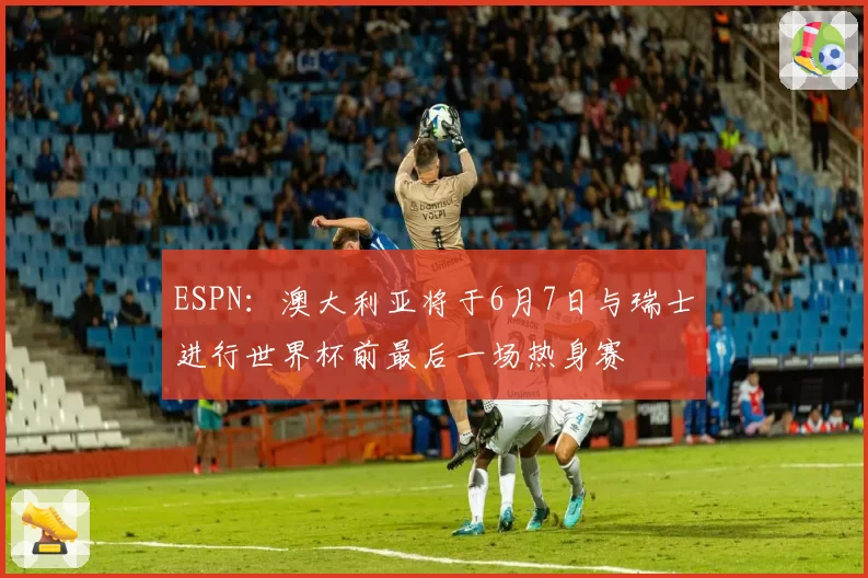 ESPN：澳大利亚将于6月7日与瑞士进行世界杯前最后一场热身赛
