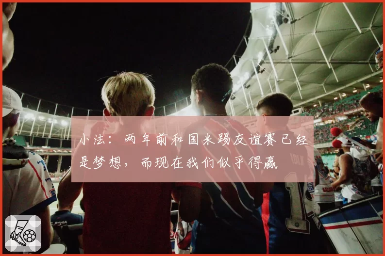 小法:两年前和国米踢友谊赛已经是梦想,而现在我们似乎得赢