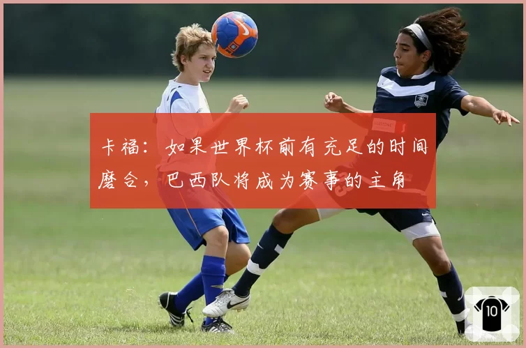 卡福：如果世界杯前有充足的时间磨合，巴西队将成为赛事的主角