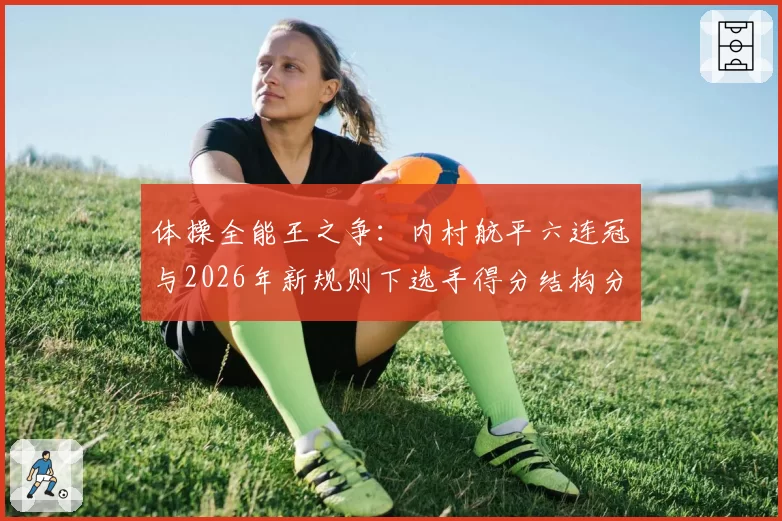 体操全能王之争:内村航平六连冠与2026年新规则下选手得分结构分析