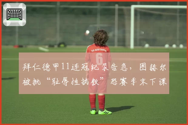 拜仁德甲11连冠纪录告急,图赫尔被批“耻辱性执教”恐赛季末下课
