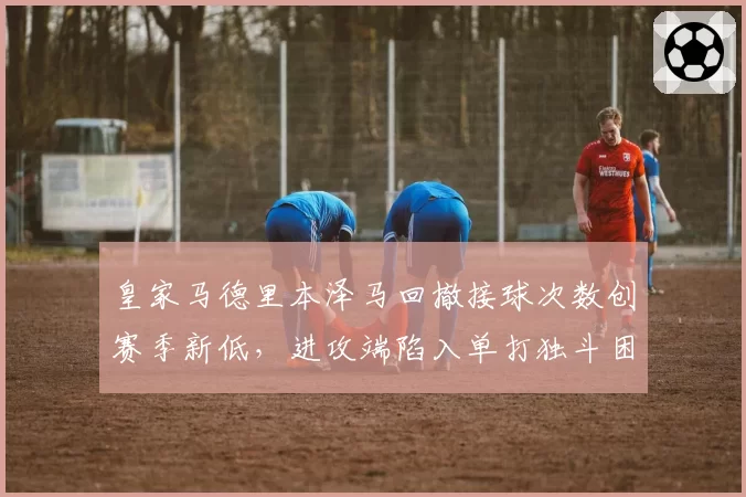 皇家马德里本泽马回撤接球次数创赛季新低，进攻端陷入单打独斗困境