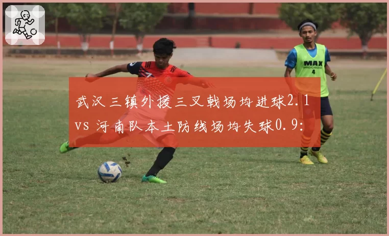 武汉三镇外援三叉戟场均进球2.1 vs 河南队本土防线场均失球0.9:矛与盾谁能更硬?
