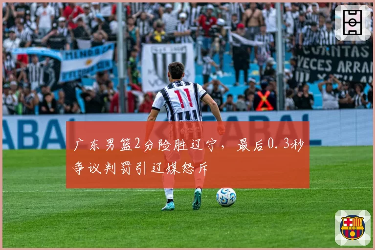 广东男篮2分险胜辽宁，最后0.3秒争议判罚引辽媒怒斥