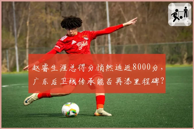 赵睿生涯总得分悄然迫近8000分,广东后卫线传承能否再添里程碑?