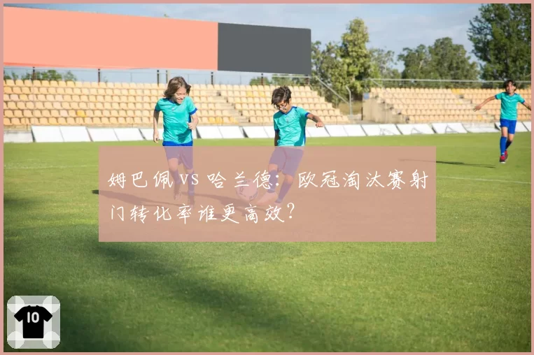 姆巴佩 vs 哈兰德:欧冠淘汰赛射门转化率谁更高效?