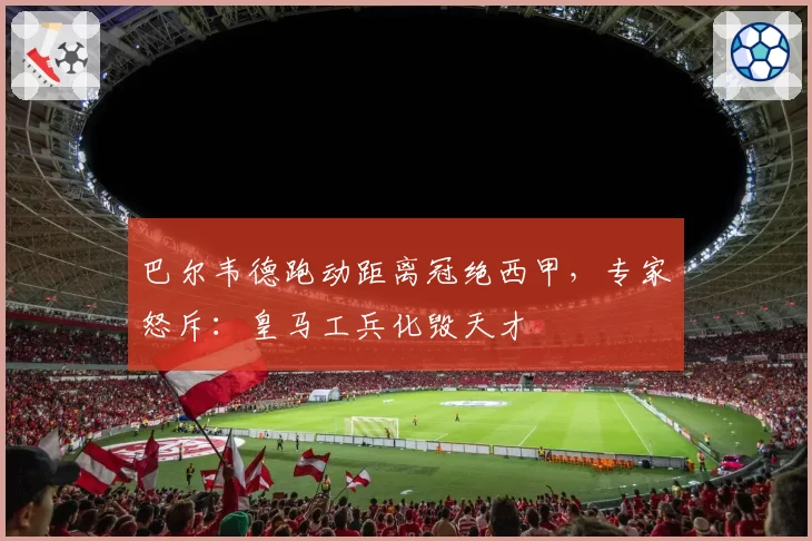 巴尔韦德跑动距离冠绝西甲，专家怒斥：皇马工兵化毁天才