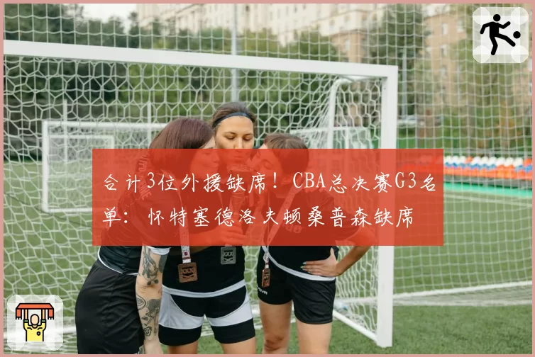 合计3位外援缺席！CBA总决赛G3名单：怀特塞德洛夫顿桑普森缺席