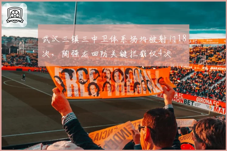 武汉三镇三中卫体系场均被射门18次，陶强龙回防关键拦截仅4次