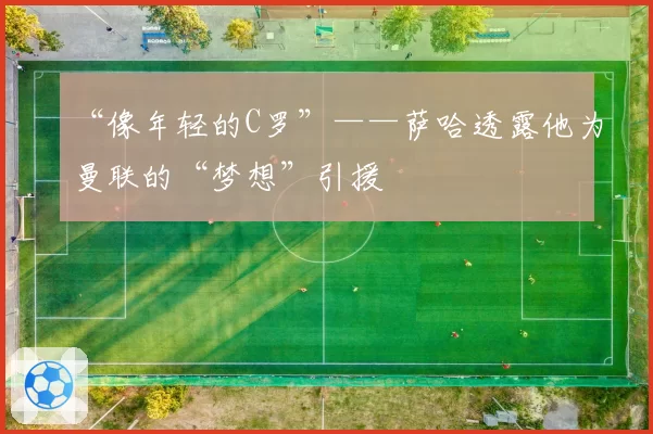 “像年轻的C罗”——萨哈透露他为曼联的“梦想”引援