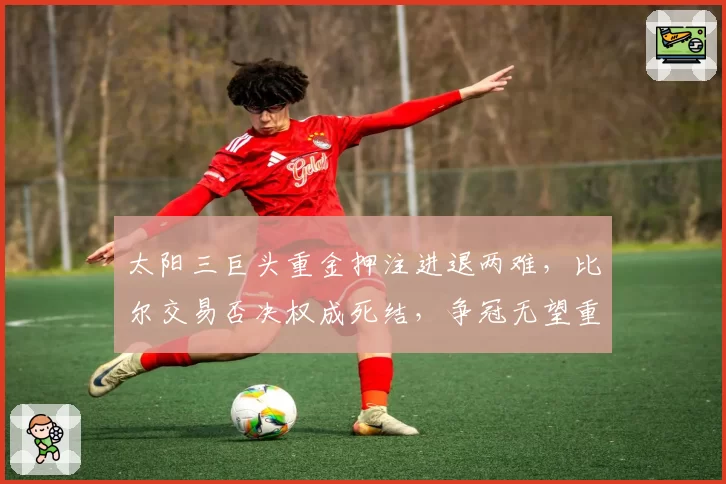 太阳三巨头重金押注进退两难，比尔交易否决权成死结，争冠无望重建无门