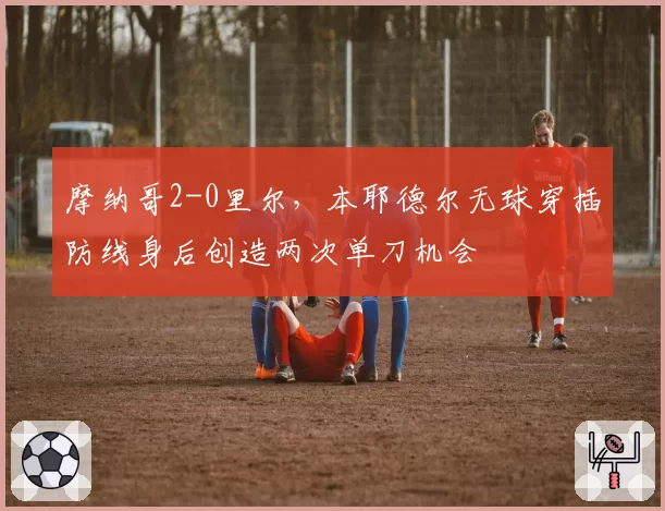 摩纳哥2-0里尔，本耶德尔无球穿插防线身后创造两次单刀机会