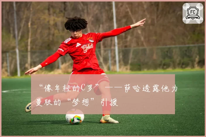 “像年轻的C罗”——萨哈透露他为曼联的“梦想”引援