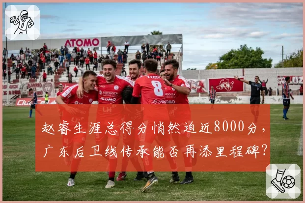 赵睿生涯总得分悄然迫近8000分,广东后卫线传承能否再添里程碑?
