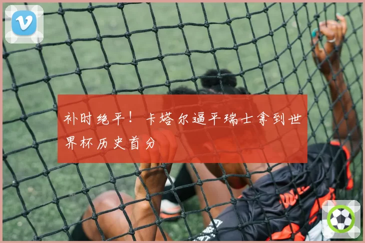 补时绝平！卡塔尔逼平瑞士拿到世界杯历史首分