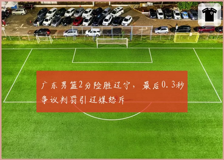 广东男篮2分险胜辽宁，最后0.3秒争议判罚引辽媒怒斥