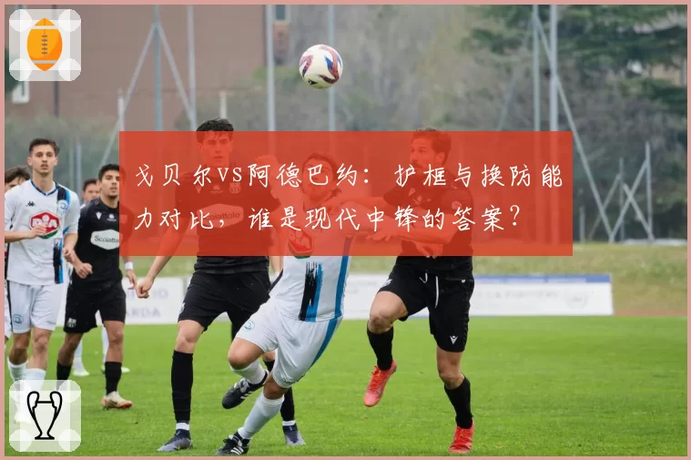 戈贝尔vs阿德巴约：护框与换防能力对比，谁是现代中锋的答案？