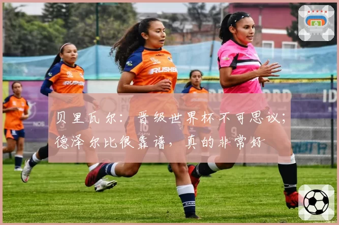 贝里瓦尔：晋级世界杯不可思议；德泽尔比很靠谱，真的非常好