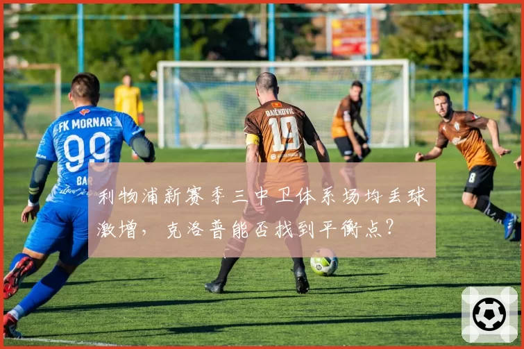 利物浦新赛季三中卫体系场均丢球激增,克洛普能否找到平衡点?