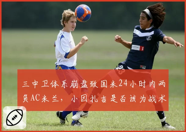 三中卫体系崩盘致国米24小时内两负AC米兰,小因扎吉是否该为战术固执买单?