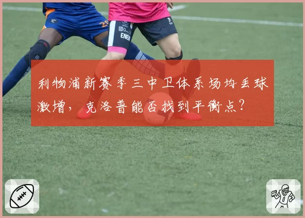 利物浦新赛季三中卫体系场均丢球激增,克洛普能否找到平衡点?
