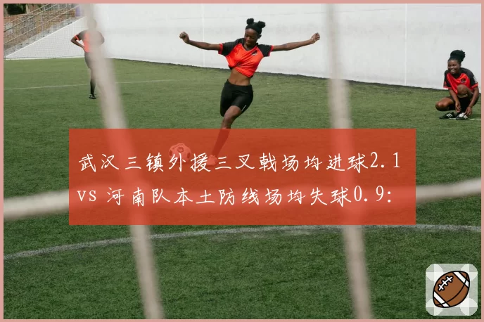 武汉三镇外援三叉戟场均进球2.1 vs 河南队本土防线场均失球0.9:矛与盾谁能更硬?
