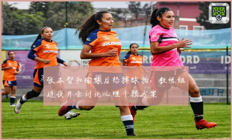 张本智和输球后怒摔球拍,教练组连夜开会讨论心理干预方案